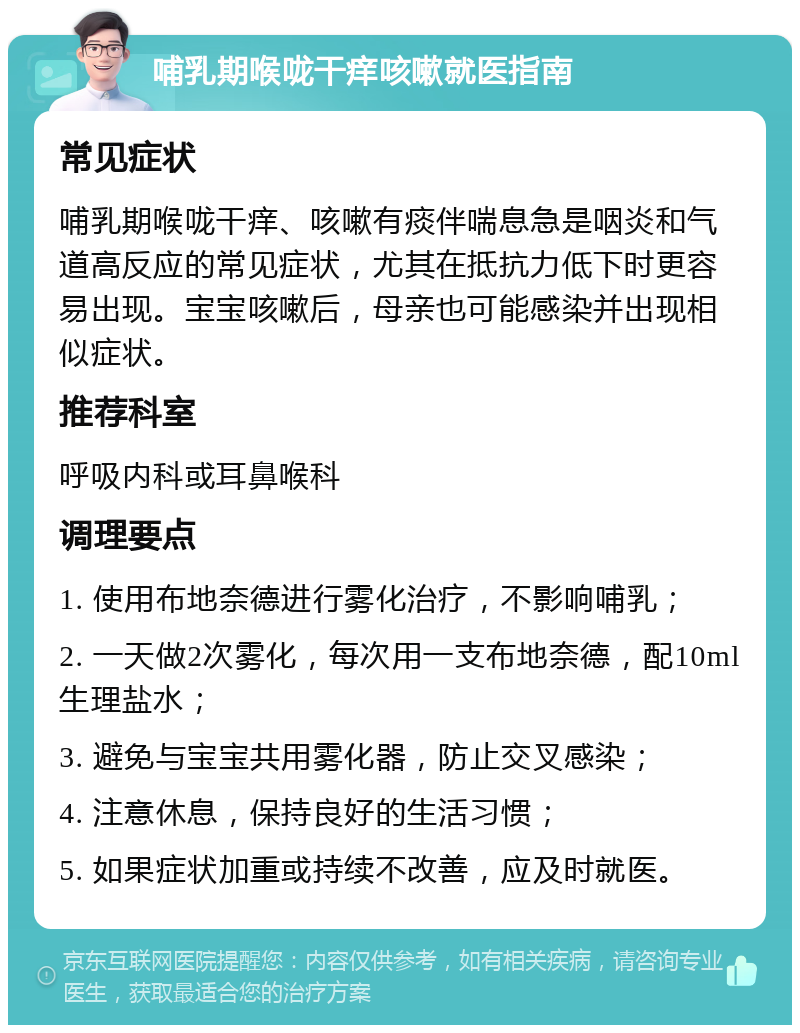 哺乳期喉咙干痒咳嗽就医指南 常见症状 哺乳期喉咙干痒、咳嗽有痰伴喘息急是咽炎和气道高反应的常见症状，尤其在抵抗力低下时更容易出现。宝宝咳嗽后，母亲也可能感染并出现相似症状。 推荐科室 呼吸内科或耳鼻喉科 调理要点 1. 使用布地奈德进行雾化治疗，不影响哺乳； 2. 一天做2次雾化，每次用一支布地奈德，配10ml生理盐水； 3. 避免与宝宝共用雾化器，防止交叉感染； 4. 注意休息，保持良好的生活习惯； 5. 如果症状加重或持续不改善，应及时就医。