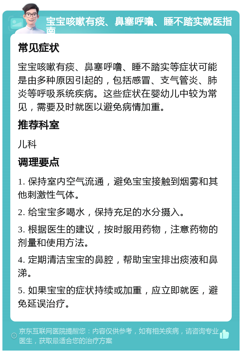 宝宝咳嗽有痰、鼻塞呼噜、睡不踏实就医指南 常见症状 宝宝咳嗽有痰、鼻塞呼噜、睡不踏实等症状可能是由多种原因引起的，包括感冒、支气管炎、肺炎等呼吸系统疾病。这些症状在婴幼儿中较为常见，需要及时就医以避免病情加重。 推荐科室 儿科 调理要点 1. 保持室内空气流通，避免宝宝接触到烟雾和其他刺激性气体。 2. 给宝宝多喝水，保持充足的水分摄入。 3. 根据医生的建议，按时服用药物，注意药物的剂量和使用方法。 4. 定期清洁宝宝的鼻腔，帮助宝宝排出痰液和鼻涕。 5. 如果宝宝的症状持续或加重，应立即就医，避免延误治疗。