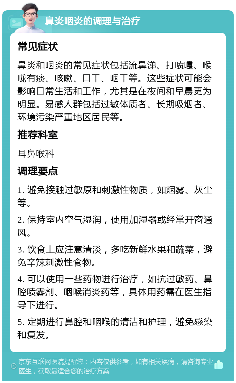 鼻炎咽炎的调理与治疗 常见症状 鼻炎和咽炎的常见症状包括流鼻涕、打喷嚏、喉咙有痰、咳嗽、口干、咽干等。这些症状可能会影响日常生活和工作，尤其是在夜间和早晨更为明显。易感人群包括过敏体质者、长期吸烟者、环境污染严重地区居民等。 推荐科室 耳鼻喉科 调理要点 1. 避免接触过敏原和刺激性物质，如烟雾、灰尘等。 2. 保持室内空气湿润，使用加湿器或经常开窗通风。 3. 饮食上应注意清淡，多吃新鲜水果和蔬菜，避免辛辣刺激性食物。 4. 可以使用一些药物进行治疗，如抗过敏药、鼻腔喷雾剂、咽喉消炎药等，具体用药需在医生指导下进行。 5. 定期进行鼻腔和咽喉的清洁和护理，避免感染和复发。