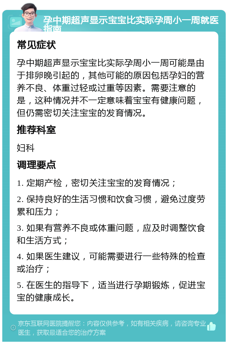 孕中期超声显示宝宝比实际孕周小一周就医指南 常见症状 孕中期超声显示宝宝比实际孕周小一周可能是由于排卵晚引起的，其他可能的原因包括孕妇的营养不良、体重过轻或过重等因素。需要注意的是，这种情况并不一定意味着宝宝有健康问题，但仍需密切关注宝宝的发育情况。 推荐科室 妇科 调理要点 1. 定期产检，密切关注宝宝的发育情况； 2. 保持良好的生活习惯和饮食习惯，避免过度劳累和压力； 3. 如果有营养不良或体重问题，应及时调整饮食和生活方式； 4. 如果医生建议，可能需要进行一些特殊的检查或治疗； 5. 在医生的指导下，适当进行孕期锻炼，促进宝宝的健康成长。