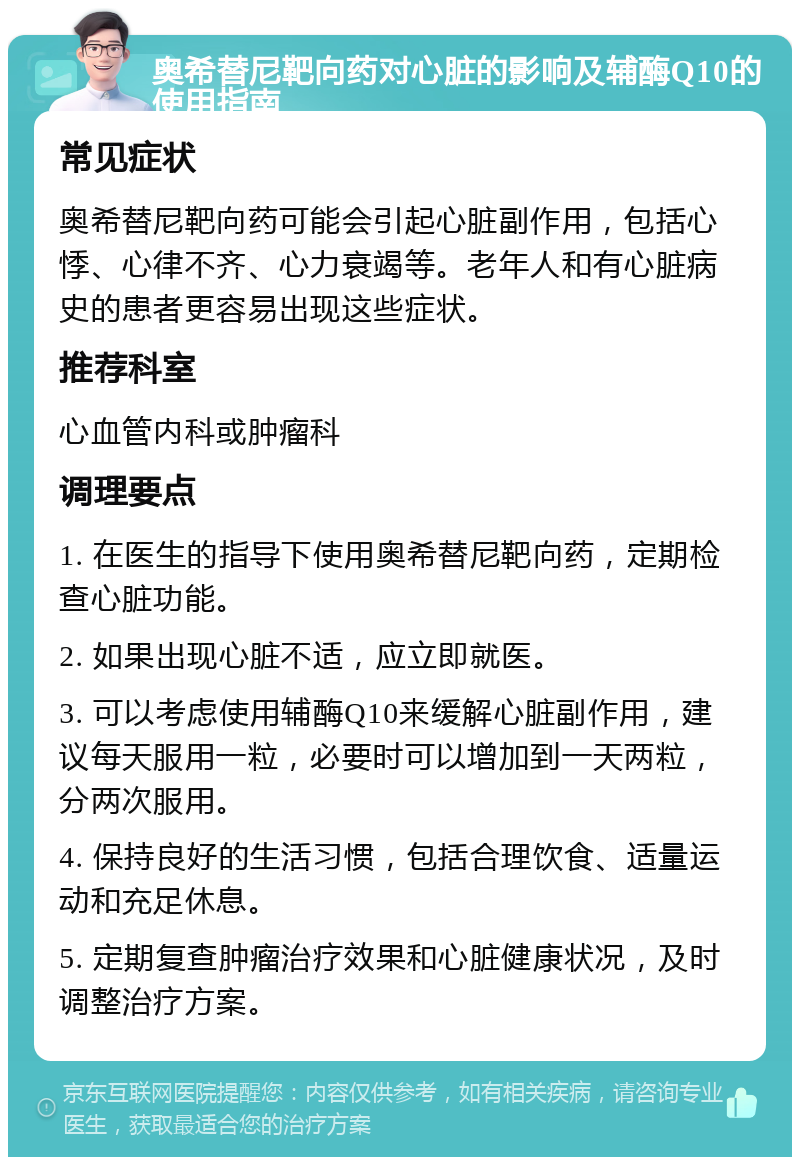 奥希替尼靶向药对心脏的影响及辅酶Q10的使用指南 常见症状 奥希替尼靶向药可能会引起心脏副作用，包括心悸、心律不齐、心力衰竭等。老年人和有心脏病史的患者更容易出现这些症状。 推荐科室 心血管内科或肿瘤科 调理要点 1. 在医生的指导下使用奥希替尼靶向药，定期检查心脏功能。 2. 如果出现心脏不适，应立即就医。 3. 可以考虑使用辅酶Q10来缓解心脏副作用，建议每天服用一粒，必要时可以增加到一天两粒，分两次服用。 4. 保持良好的生活习惯，包括合理饮食、适量运动和充足休息。 5. 定期复查肿瘤治疗效果和心脏健康状况，及时调整治疗方案。