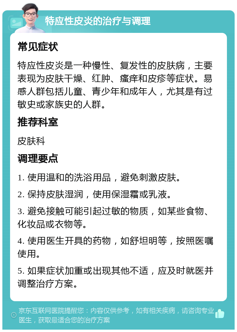 特应性皮炎的治疗与调理 常见症状 特应性皮炎是一种慢性、复发性的皮肤病，主要表现为皮肤干燥、红肿、瘙痒和皮疹等症状。易感人群包括儿童、青少年和成年人，尤其是有过敏史或家族史的人群。 推荐科室 皮肤科 调理要点 1. 使用温和的洗浴用品，避免刺激皮肤。 2. 保持皮肤湿润，使用保湿霜或乳液。 3. 避免接触可能引起过敏的物质，如某些食物、化妆品或衣物等。 4. 使用医生开具的药物，如舒坦明等，按照医嘱使用。 5. 如果症状加重或出现其他不适，应及时就医并调整治疗方案。