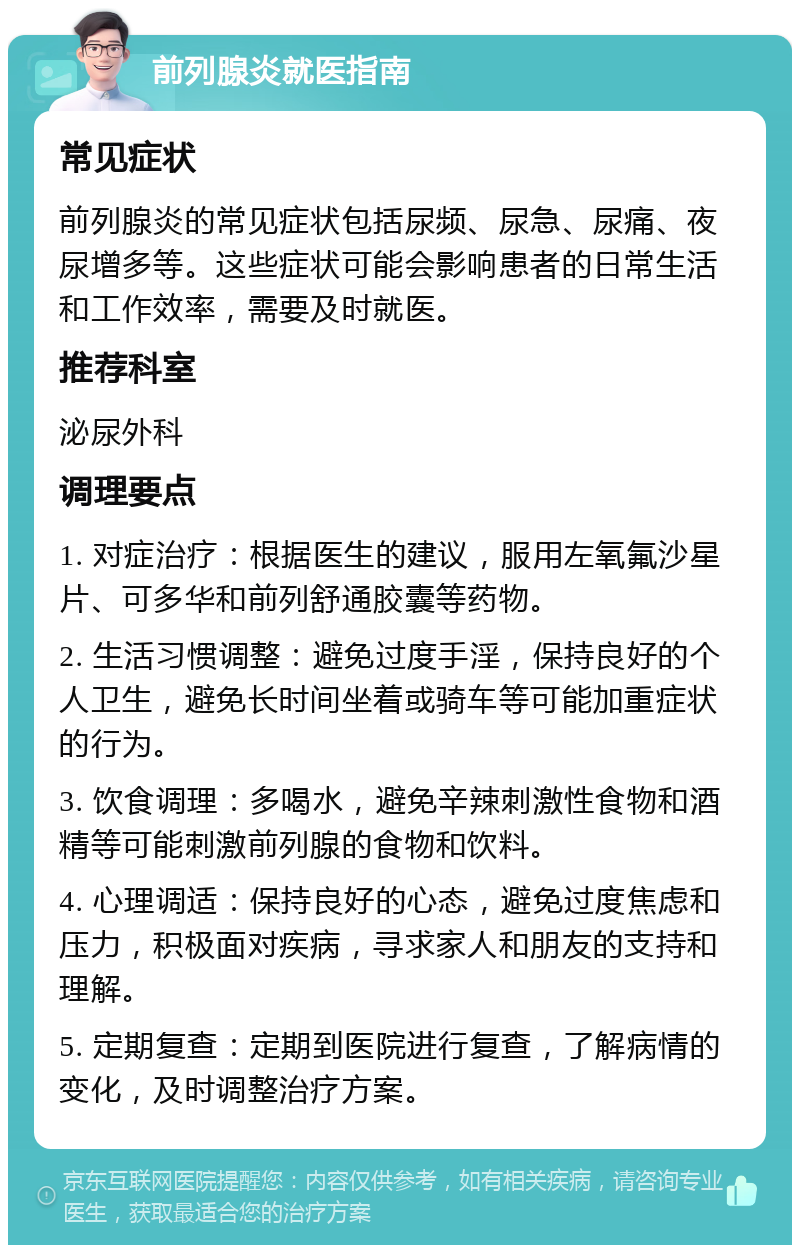 前列腺炎就医指南 常见症状 前列腺炎的常见症状包括尿频、尿急、尿痛、夜尿增多等。这些症状可能会影响患者的日常生活和工作效率，需要及时就医。 推荐科室 泌尿外科 调理要点 1. 对症治疗：根据医生的建议，服用左氧氟沙星片、可多华和前列舒通胶囊等药物。 2. 生活习惯调整：避免过度手淫，保持良好的个人卫生，避免长时间坐着或骑车等可能加重症状的行为。 3. 饮食调理：多喝水，避免辛辣刺激性食物和酒精等可能刺激前列腺的食物和饮料。 4. 心理调适：保持良好的心态，避免过度焦虑和压力，积极面对疾病，寻求家人和朋友的支持和理解。 5. 定期复查：定期到医院进行复查，了解病情的变化，及时调整治疗方案。