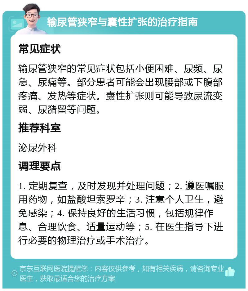 输尿管狭窄与囊性扩张的治疗指南 常见症状 输尿管狭窄的常见症状包括小便困难、尿频、尿急、尿痛等。部分患者可能会出现腰部或下腹部疼痛、发热等症状。囊性扩张则可能导致尿流变弱、尿潴留等问题。 推荐科室 泌尿外科 调理要点 1. 定期复查，及时发现并处理问题；2. 遵医嘱服用药物，如盐酸坦索罗辛；3. 注意个人卫生，避免感染；4. 保持良好的生活习惯，包括规律作息、合理饮食、适量运动等；5. 在医生指导下进行必要的物理治疗或手术治疗。