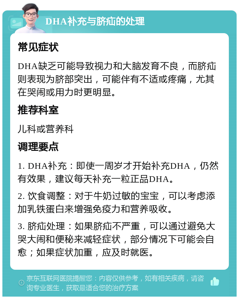 DHA补充与脐疝的处理 常见症状 DHA缺乏可能导致视力和大脑发育不良，而脐疝则表现为脐部突出，可能伴有不适或疼痛，尤其在哭闹或用力时更明显。 推荐科室 儿科或营养科 调理要点 1. DHA补充：即使一周岁才开始补充DHA，仍然有效果，建议每天补充一粒正品DHA。 2. 饮食调整：对于牛奶过敏的宝宝，可以考虑添加乳铁蛋白来增强免疫力和营养吸收。 3. 脐疝处理：如果脐疝不严重，可以通过避免大哭大闹和便秘来减轻症状，部分情况下可能会自愈；如果症状加重，应及时就医。