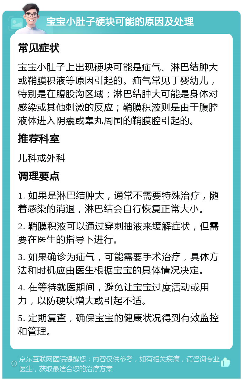 宝宝小肚子硬块可能的原因及处理 常见症状 宝宝小肚子上出现硬块可能是疝气、淋巴结肿大或鞘膜积液等原因引起的。疝气常见于婴幼儿，特别是在腹股沟区域；淋巴结肿大可能是身体对感染或其他刺激的反应；鞘膜积液则是由于腹腔液体进入阴囊或睾丸周围的鞘膜腔引起的。 推荐科室 儿科或外科 调理要点 1. 如果是淋巴结肿大，通常不需要特殊治疗，随着感染的消退，淋巴结会自行恢复正常大小。 2. 鞘膜积液可以通过穿刺抽液来缓解症状，但需要在医生的指导下进行。 3. 如果确诊为疝气，可能需要手术治疗，具体方法和时机应由医生根据宝宝的具体情况决定。 4. 在等待就医期间，避免让宝宝过度活动或用力，以防硬块增大或引起不适。 5. 定期复查，确保宝宝的健康状况得到有效监控和管理。