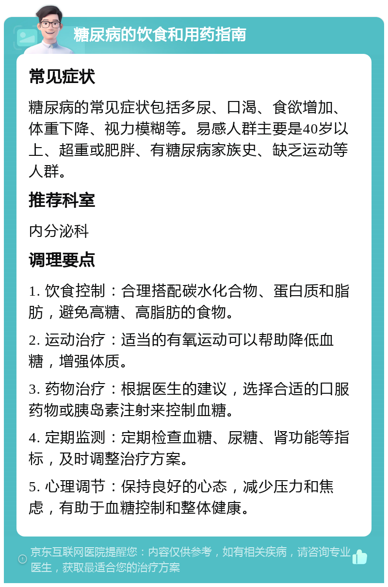 糖尿病的饮食和用药指南 常见症状 糖尿病的常见症状包括多尿、口渴、食欲增加、体重下降、视力模糊等。易感人群主要是40岁以上、超重或肥胖、有糖尿病家族史、缺乏运动等人群。 推荐科室 内分泌科 调理要点 1. 饮食控制：合理搭配碳水化合物、蛋白质和脂肪，避免高糖、高脂肪的食物。 2. 运动治疗：适当的有氧运动可以帮助降低血糖，增强体质。 3. 药物治疗：根据医生的建议，选择合适的口服药物或胰岛素注射来控制血糖。 4. 定期监测：定期检查血糖、尿糖、肾功能等指标，及时调整治疗方案。 5. 心理调节：保持良好的心态，减少压力和焦虑，有助于血糖控制和整体健康。