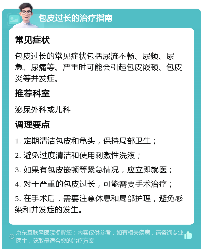 包皮过长的治疗指南 常见症状 包皮过长的常见症状包括尿流不畅、尿频、尿急、尿痛等。严重时可能会引起包皮嵌顿、包皮炎等并发症。 推荐科室 泌尿外科或儿科 调理要点 1. 定期清洁包皮和龟头，保持局部卫生； 2. 避免过度清洁和使用刺激性洗液； 3. 如果有包皮嵌顿等紧急情况，应立即就医； 4. 对于严重的包皮过长，可能需要手术治疗； 5. 在手术后，需要注意休息和局部护理，避免感染和并发症的发生。