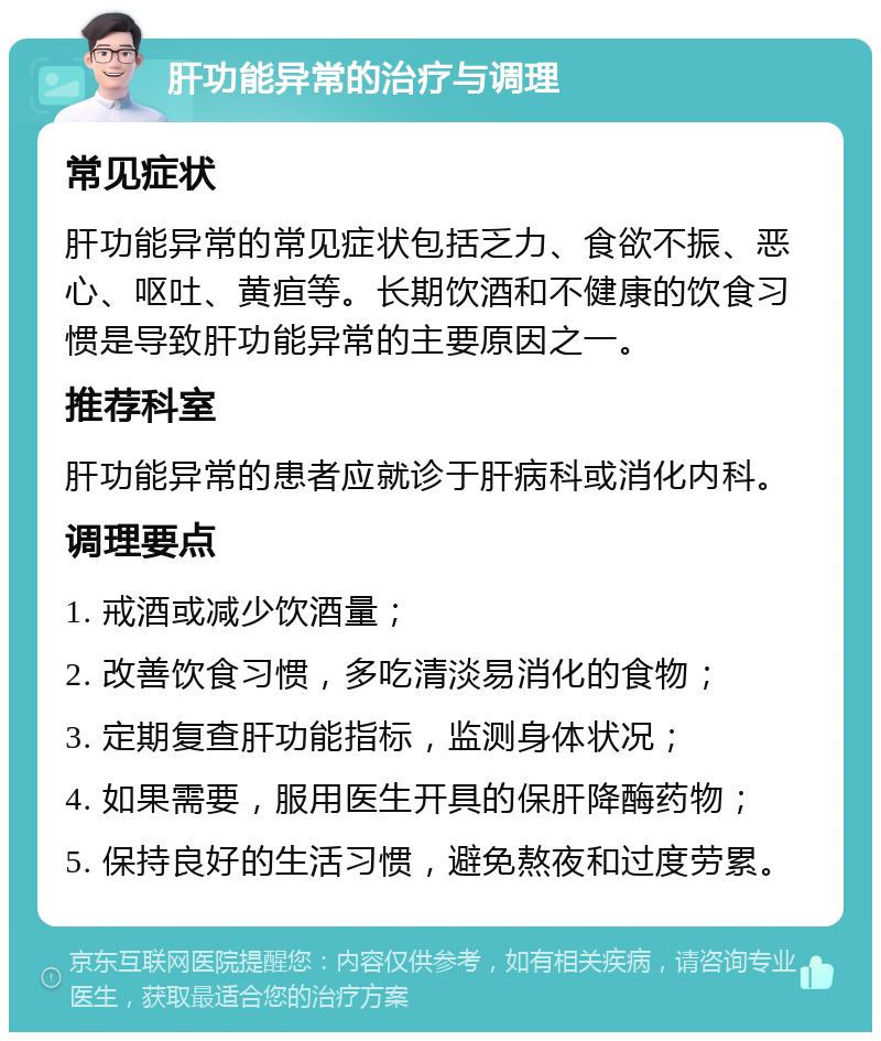 肝功能异常的治疗与调理 常见症状 肝功能异常的常见症状包括乏力、食欲不振、恶心、呕吐、黄疸等。长期饮酒和不健康的饮食习惯是导致肝功能异常的主要原因之一。 推荐科室 肝功能异常的患者应就诊于肝病科或消化内科。 调理要点 1. 戒酒或减少饮酒量； 2. 改善饮食习惯，多吃清淡易消化的食物； 3. 定期复查肝功能指标，监测身体状况； 4. 如果需要，服用医生开具的保肝降酶药物； 5. 保持良好的生活习惯，避免熬夜和过度劳累。