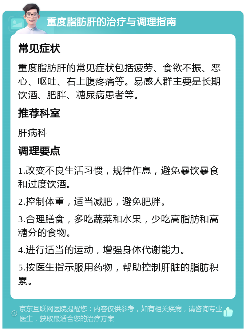 重度脂肪肝的治疗与调理指南 常见症状 重度脂肪肝的常见症状包括疲劳、食欲不振、恶心、呕吐、右上腹疼痛等。易感人群主要是长期饮酒、肥胖、糖尿病患者等。 推荐科室 肝病科 调理要点 1.改变不良生活习惯，规律作息，避免暴饮暴食和过度饮酒。 2.控制体重，适当减肥，避免肥胖。 3.合理膳食，多吃蔬菜和水果，少吃高脂肪和高糖分的食物。 4.进行适当的运动，增强身体代谢能力。 5.按医生指示服用药物，帮助控制肝脏的脂肪积累。