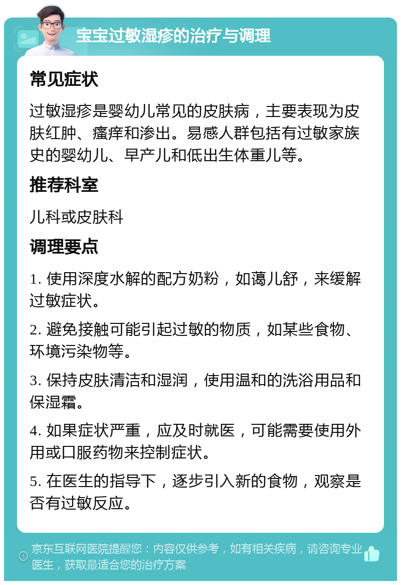 宝宝过敏湿疹的治疗与调理 常见症状 过敏湿疹是婴幼儿常见的皮肤病，主要表现为皮肤红肿、瘙痒和渗出。易感人群包括有过敏家族史的婴幼儿、早产儿和低出生体重儿等。 推荐科室 儿科或皮肤科 调理要点 1. 使用深度水解的配方奶粉，如蔼儿舒，来缓解过敏症状。 2. 避免接触可能引起过敏的物质，如某些食物、环境污染物等。 3. 保持皮肤清洁和湿润，使用温和的洗浴用品和保湿霜。 4. 如果症状严重，应及时就医，可能需要使用外用或口服药物来控制症状。 5. 在医生的指导下，逐步引入新的食物，观察是否有过敏反应。