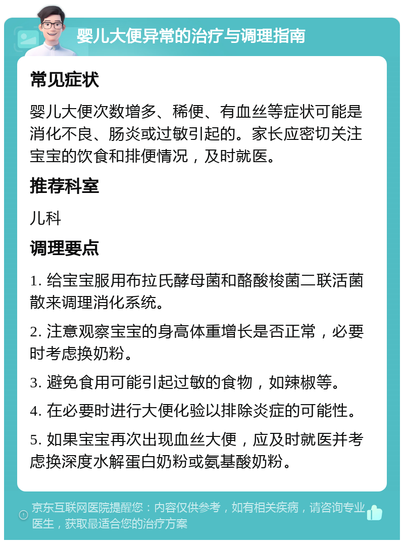 婴儿大便异常的治疗与调理指南 常见症状 婴儿大便次数增多、稀便、有血丝等症状可能是消化不良、肠炎或过敏引起的。家长应密切关注宝宝的饮食和排便情况，及时就医。 推荐科室 儿科 调理要点 1. 给宝宝服用布拉氏酵母菌和酪酸梭菌二联活菌散来调理消化系统。 2. 注意观察宝宝的身高体重增长是否正常，必要时考虑换奶粉。 3. 避免食用可能引起过敏的食物，如辣椒等。 4. 在必要时进行大便化验以排除炎症的可能性。 5. 如果宝宝再次出现血丝大便，应及时就医并考虑换深度水解蛋白奶粉或氨基酸奶粉。