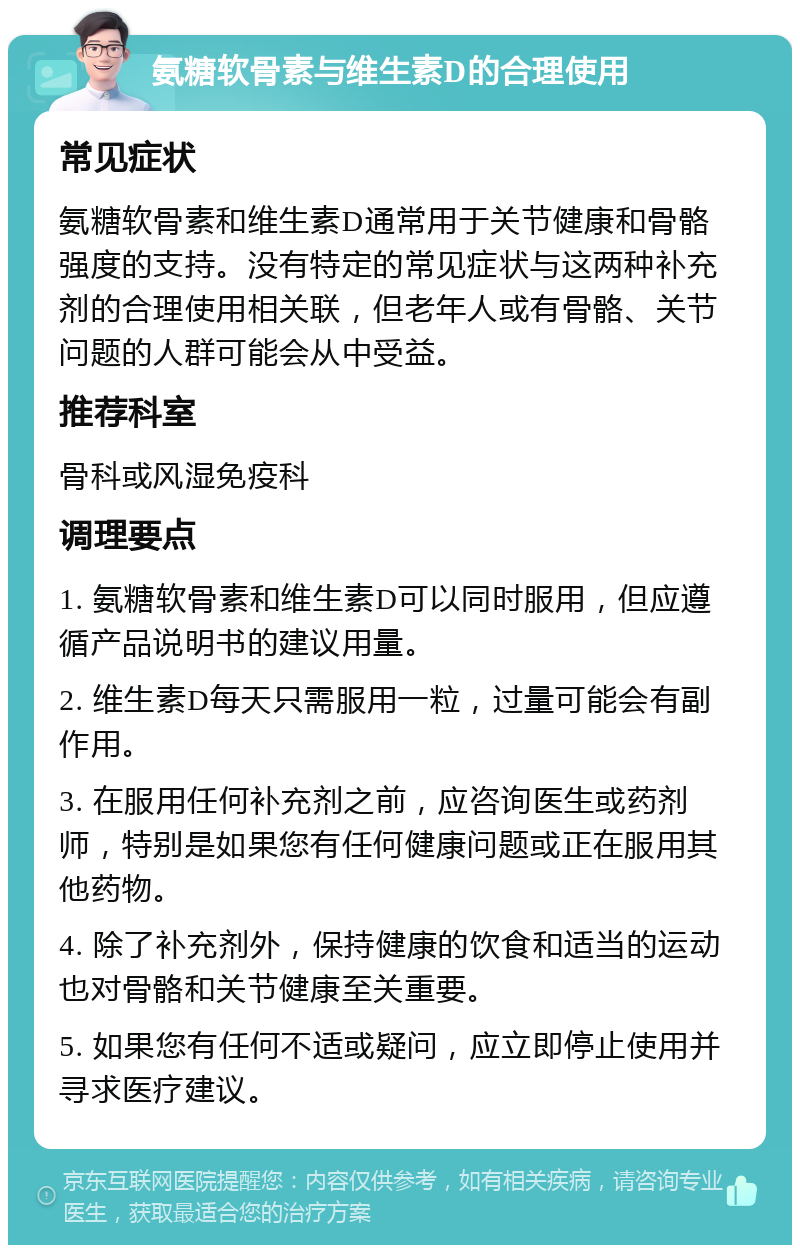 氨糖软骨素与维生素D的合理使用 常见症状 氨糖软骨素和维生素D通常用于关节健康和骨骼强度的支持。没有特定的常见症状与这两种补充剂的合理使用相关联，但老年人或有骨骼、关节问题的人群可能会从中受益。 推荐科室 骨科或风湿免疫科 调理要点 1. 氨糖软骨素和维生素D可以同时服用，但应遵循产品说明书的建议用量。 2. 维生素D每天只需服用一粒，过量可能会有副作用。 3. 在服用任何补充剂之前，应咨询医生或药剂师，特别是如果您有任何健康问题或正在服用其他药物。 4. 除了补充剂外，保持健康的饮食和适当的运动也对骨骼和关节健康至关重要。 5. 如果您有任何不适或疑问，应立即停止使用并寻求医疗建议。