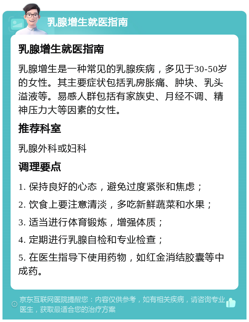 乳腺增生就医指南 乳腺增生就医指南 乳腺增生是一种常见的乳腺疾病，多见于30-50岁的女性。其主要症状包括乳房胀痛、肿块、乳头溢液等。易感人群包括有家族史、月经不调、精神压力大等因素的女性。 推荐科室 乳腺外科或妇科 调理要点 1. 保持良好的心态，避免过度紧张和焦虑； 2. 饮食上要注意清淡，多吃新鲜蔬菜和水果； 3. 适当进行体育锻炼，增强体质； 4. 定期进行乳腺自检和专业检查； 5. 在医生指导下使用药物，如红金消结胶囊等中成药。