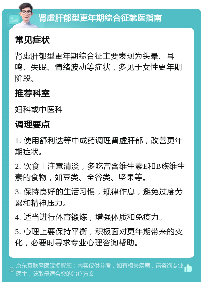 肾虚肝郁型更年期综合征就医指南 常见症状 肾虚肝郁型更年期综合征主要表现为头晕、耳鸣、失眠、情绪波动等症状，多见于女性更年期阶段。 推荐科室 妇科或中医科 调理要点 1. 使用舒利迭等中成药调理肾虚肝郁，改善更年期症状。 2. 饮食上注意清淡，多吃富含维生素E和B族维生素的食物，如豆类、全谷类、坚果等。 3. 保持良好的生活习惯，规律作息，避免过度劳累和精神压力。 4. 适当进行体育锻炼，增强体质和免疫力。 5. 心理上要保持平衡，积极面对更年期带来的变化，必要时寻求专业心理咨询帮助。