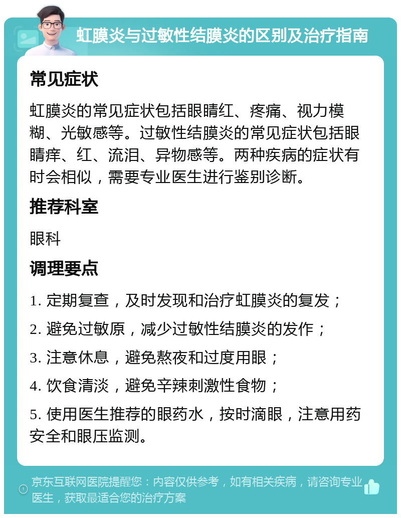 虹膜炎与过敏性结膜炎的区别及治疗指南 常见症状 虹膜炎的常见症状包括眼睛红、疼痛、视力模糊、光敏感等。过敏性结膜炎的常见症状包括眼睛痒、红、流泪、异物感等。两种疾病的症状有时会相似，需要专业医生进行鉴别诊断。 推荐科室 眼科 调理要点 1. 定期复查，及时发现和治疗虹膜炎的复发； 2. 避免过敏原，减少过敏性结膜炎的发作； 3. 注意休息，避免熬夜和过度用眼； 4. 饮食清淡，避免辛辣刺激性食物； 5. 使用医生推荐的眼药水，按时滴眼，注意用药安全和眼压监测。