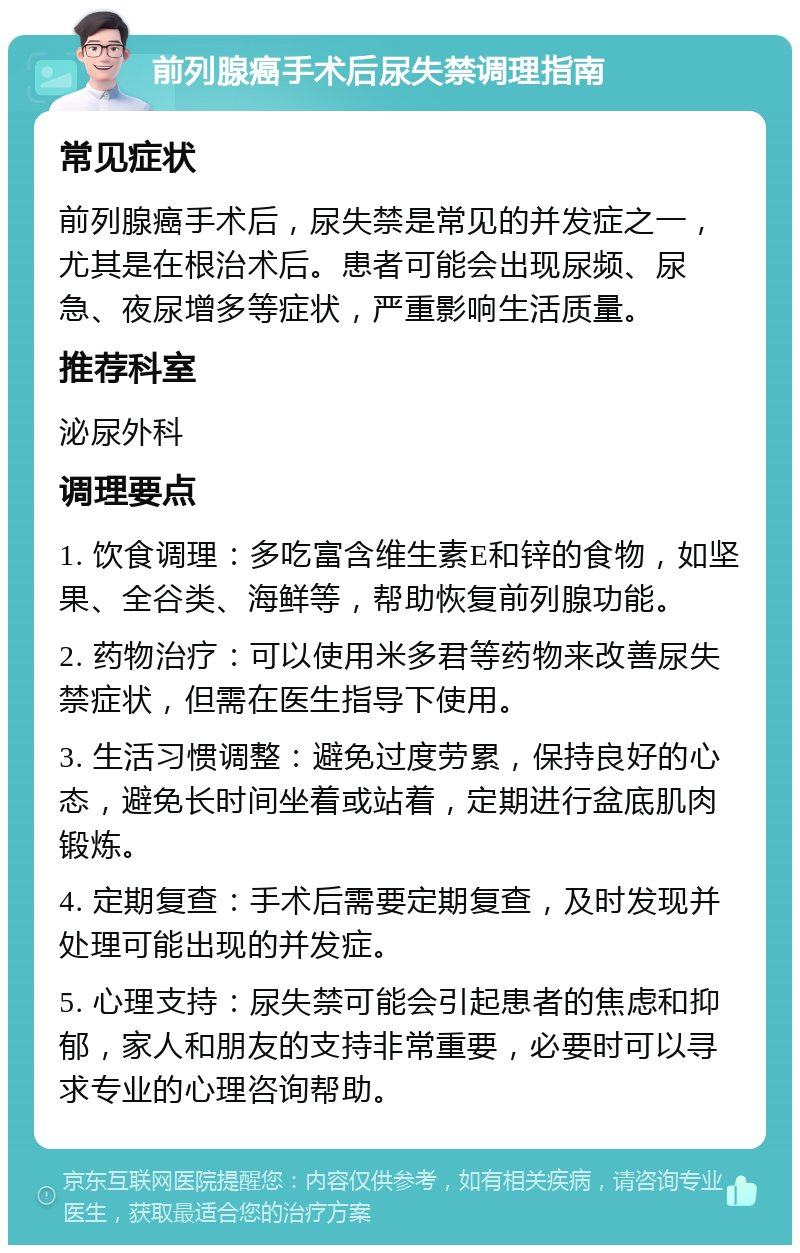 前列腺癌手术后尿失禁调理指南 常见症状 前列腺癌手术后，尿失禁是常见的并发症之一，尤其是在根治术后。患者可能会出现尿频、尿急、夜尿增多等症状，严重影响生活质量。 推荐科室 泌尿外科 调理要点 1. 饮食调理：多吃富含维生素E和锌的食物，如坚果、全谷类、海鲜等，帮助恢复前列腺功能。 2. 药物治疗：可以使用米多君等药物来改善尿失禁症状，但需在医生指导下使用。 3. 生活习惯调整：避免过度劳累，保持良好的心态，避免长时间坐着或站着，定期进行盆底肌肉锻炼。 4. 定期复查：手术后需要定期复查，及时发现并处理可能出现的并发症。 5. 心理支持：尿失禁可能会引起患者的焦虑和抑郁，家人和朋友的支持非常重要，必要时可以寻求专业的心理咨询帮助。