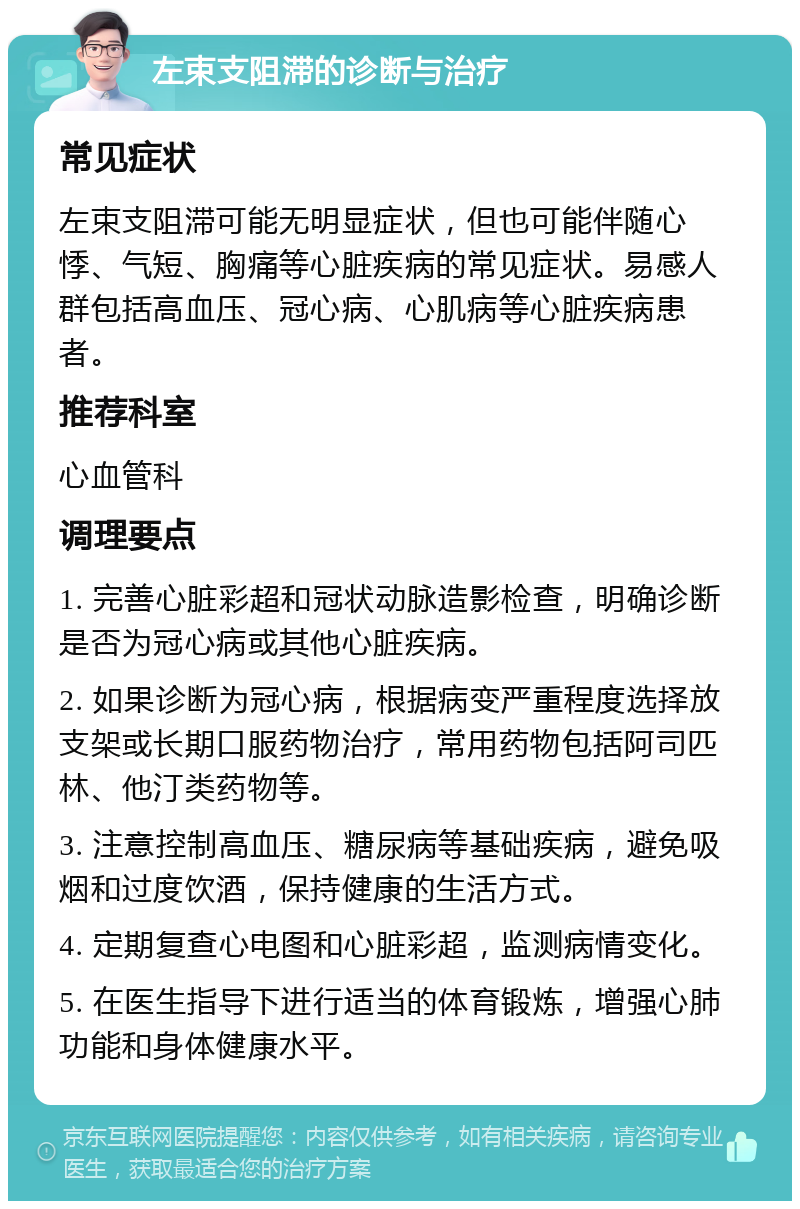 左束支阻滞的诊断与治疗 常见症状 左束支阻滞可能无明显症状，但也可能伴随心悸、气短、胸痛等心脏疾病的常见症状。易感人群包括高血压、冠心病、心肌病等心脏疾病患者。 推荐科室 心血管科 调理要点 1. 完善心脏彩超和冠状动脉造影检查，明确诊断是否为冠心病或其他心脏疾病。 2. 如果诊断为冠心病，根据病变严重程度选择放支架或长期口服药物治疗，常用药物包括阿司匹林、他汀类药物等。 3. 注意控制高血压、糖尿病等基础疾病，避免吸烟和过度饮酒，保持健康的生活方式。 4. 定期复查心电图和心脏彩超，监测病情变化。 5. 在医生指导下进行适当的体育锻炼，增强心肺功能和身体健康水平。