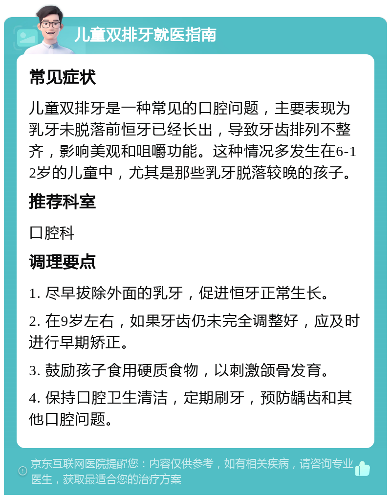 儿童双排牙就医指南 常见症状 儿童双排牙是一种常见的口腔问题，主要表现为乳牙未脱落前恒牙已经长出，导致牙齿排列不整齐，影响美观和咀嚼功能。这种情况多发生在6-12岁的儿童中，尤其是那些乳牙脱落较晚的孩子。 推荐科室 口腔科 调理要点 1. 尽早拔除外面的乳牙，促进恒牙正常生长。 2. 在9岁左右，如果牙齿仍未完全调整好，应及时进行早期矫正。 3. 鼓励孩子食用硬质食物，以刺激颌骨发育。 4. 保持口腔卫生清洁，定期刷牙，预防龋齿和其他口腔问题。