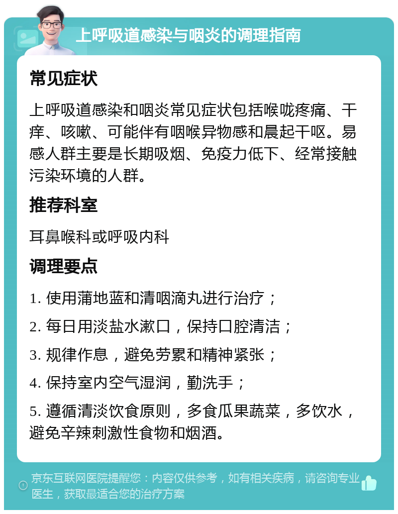 上呼吸道感染与咽炎的调理指南 常见症状 上呼吸道感染和咽炎常见症状包括喉咙疼痛、干痒、咳嗽、可能伴有咽喉异物感和晨起干呕。易感人群主要是长期吸烟、免疫力低下、经常接触污染环境的人群。 推荐科室 耳鼻喉科或呼吸内科 调理要点 1. 使用蒲地蓝和清咽滴丸进行治疗； 2. 每日用淡盐水漱口，保持口腔清洁； 3. 规律作息，避免劳累和精神紧张； 4. 保持室内空气湿润，勤洗手； 5. 遵循清淡饮食原则，多食瓜果蔬菜，多饮水，避免辛辣刺激性食物和烟酒。