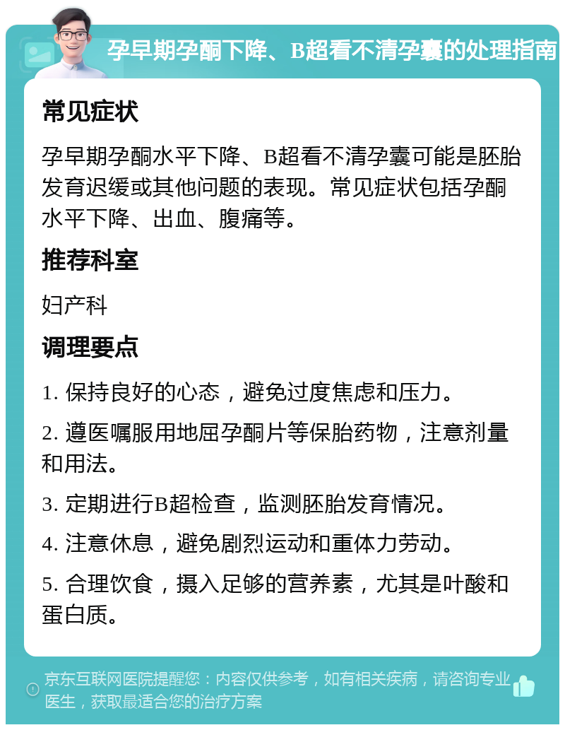 孕早期孕酮下降、B超看不清孕囊的处理指南 常见症状 孕早期孕酮水平下降、B超看不清孕囊可能是胚胎发育迟缓或其他问题的表现。常见症状包括孕酮水平下降、出血、腹痛等。 推荐科室 妇产科 调理要点 1. 保持良好的心态，避免过度焦虑和压力。 2. 遵医嘱服用地屈孕酮片等保胎药物，注意剂量和用法。 3. 定期进行B超检查，监测胚胎发育情况。 4. 注意休息，避免剧烈运动和重体力劳动。 5. 合理饮食，摄入足够的营养素，尤其是叶酸和蛋白质。