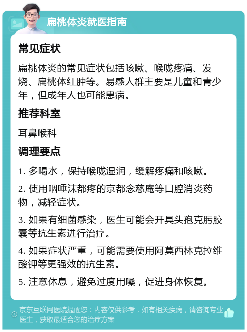 扁桃体炎就医指南 常见症状 扁桃体炎的常见症状包括咳嗽、喉咙疼痛、发烧、扁桃体红肿等。易感人群主要是儿童和青少年，但成年人也可能患病。 推荐科室 耳鼻喉科 调理要点 1. 多喝水，保持喉咙湿润，缓解疼痛和咳嗽。 2. 使用咽唾沫都疼的京都念慈庵等口腔消炎药物，减轻症状。 3. 如果有细菌感染，医生可能会开具头孢克肟胶囊等抗生素进行治疗。 4. 如果症状严重，可能需要使用阿莫西林克拉维酸钾等更强效的抗生素。 5. 注意休息，避免过度用嗓，促进身体恢复。