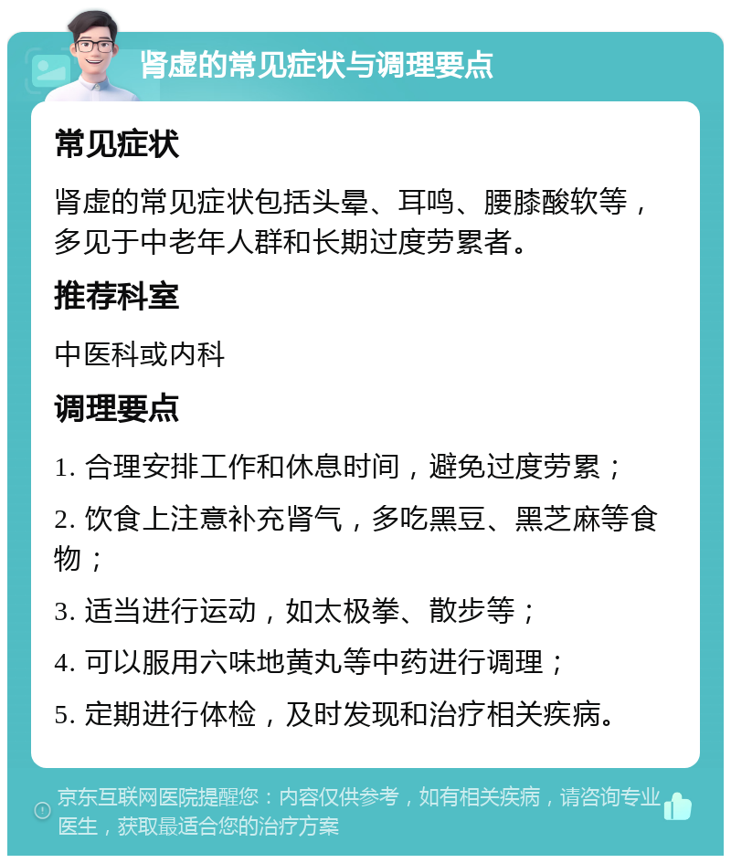 肾虚的常见症状与调理要点 常见症状 肾虚的常见症状包括头晕、耳鸣、腰膝酸软等，多见于中老年人群和长期过度劳累者。 推荐科室 中医科或内科 调理要点 1. 合理安排工作和休息时间，避免过度劳累； 2. 饮食上注意补充肾气，多吃黑豆、黑芝麻等食物； 3. 适当进行运动，如太极拳、散步等； 4. 可以服用六味地黄丸等中药进行调理； 5. 定期进行体检，及时发现和治疗相关疾病。