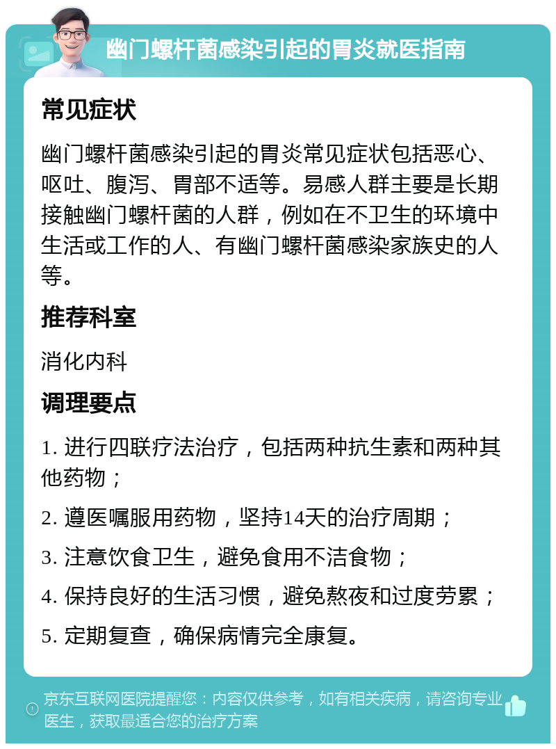 幽门螺杆菌感染引起的胃炎就医指南 常见症状 幽门螺杆菌感染引起的胃炎常见症状包括恶心、呕吐、腹泻、胃部不适等。易感人群主要是长期接触幽门螺杆菌的人群，例如在不卫生的环境中生活或工作的人、有幽门螺杆菌感染家族史的人等。 推荐科室 消化内科 调理要点 1. 进行四联疗法治疗，包括两种抗生素和两种其他药物； 2. 遵医嘱服用药物，坚持14天的治疗周期； 3. 注意饮食卫生，避免食用不洁食物； 4. 保持良好的生活习惯，避免熬夜和过度劳累； 5. 定期复查，确保病情完全康复。