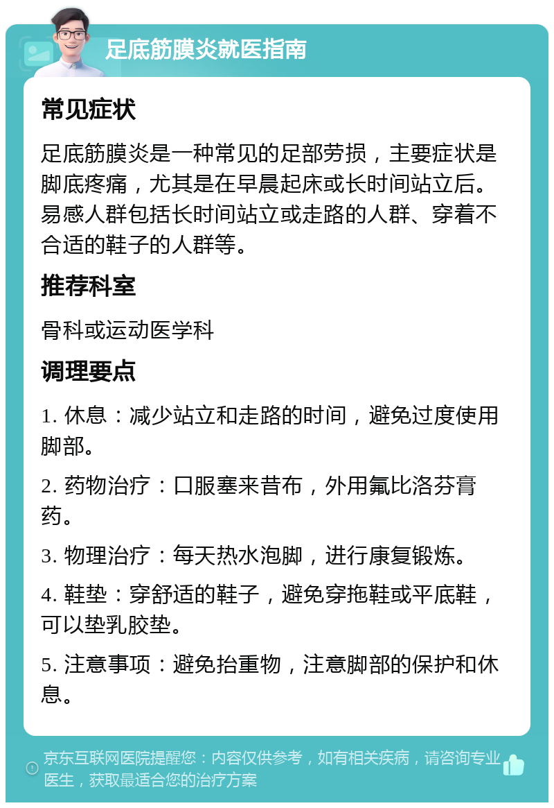 足底筋膜炎就医指南 常见症状 足底筋膜炎是一种常见的足部劳损，主要症状是脚底疼痛，尤其是在早晨起床或长时间站立后。易感人群包括长时间站立或走路的人群、穿着不合适的鞋子的人群等。 推荐科室 骨科或运动医学科 调理要点 1. 休息：减少站立和走路的时间，避免过度使用脚部。 2. 药物治疗：口服塞来昔布，外用氟比洛芬膏药。 3. 物理治疗：每天热水泡脚，进行康复锻炼。 4. 鞋垫：穿舒适的鞋子，避免穿拖鞋或平底鞋，可以垫乳胶垫。 5. 注意事项：避免抬重物，注意脚部的保护和休息。