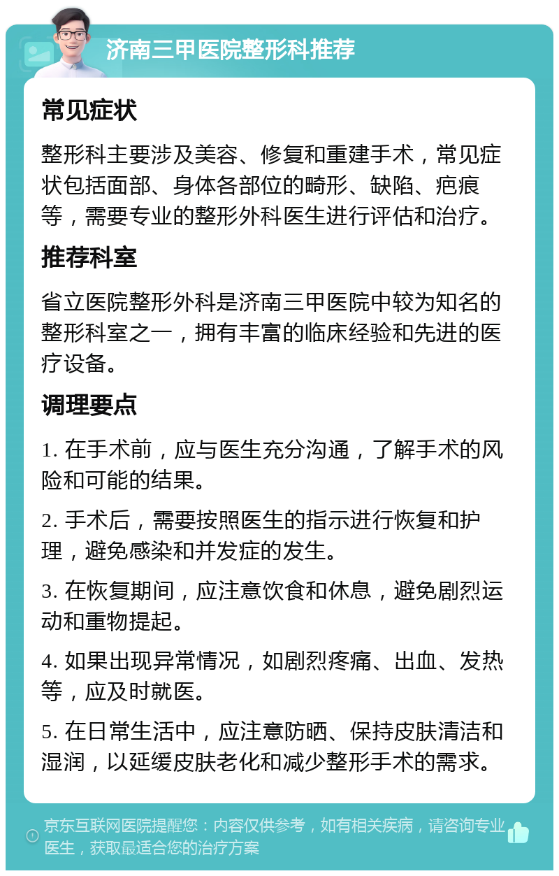 济南三甲医院整形科推荐 常见症状 整形科主要涉及美容、修复和重建手术，常见症状包括面部、身体各部位的畸形、缺陷、疤痕等，需要专业的整形外科医生进行评估和治疗。 推荐科室 省立医院整形外科是济南三甲医院中较为知名的整形科室之一，拥有丰富的临床经验和先进的医疗设备。 调理要点 1. 在手术前，应与医生充分沟通，了解手术的风险和可能的结果。 2. 手术后，需要按照医生的指示进行恢复和护理，避免感染和并发症的发生。 3. 在恢复期间，应注意饮食和休息，避免剧烈运动和重物提起。 4. 如果出现异常情况，如剧烈疼痛、出血、发热等，应及时就医。 5. 在日常生活中，应注意防晒、保持皮肤清洁和湿润，以延缓皮肤老化和减少整形手术的需求。