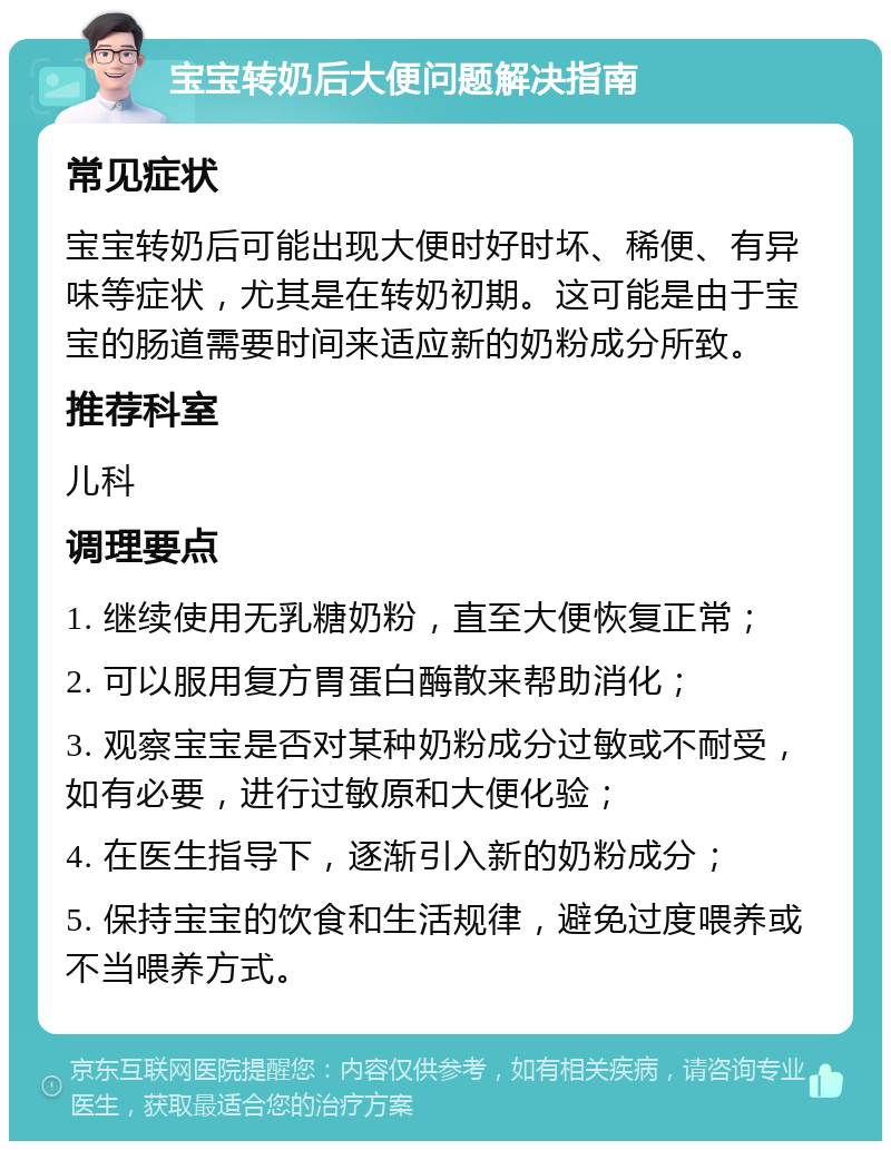 宝宝转奶后大便问题解决指南 常见症状 宝宝转奶后可能出现大便时好时坏、稀便、有异味等症状，尤其是在转奶初期。这可能是由于宝宝的肠道需要时间来适应新的奶粉成分所致。 推荐科室 儿科 调理要点 1. 继续使用无乳糖奶粉，直至大便恢复正常； 2. 可以服用复方胃蛋白酶散来帮助消化； 3. 观察宝宝是否对某种奶粉成分过敏或不耐受，如有必要，进行过敏原和大便化验； 4. 在医生指导下，逐渐引入新的奶粉成分； 5. 保持宝宝的饮食和生活规律，避免过度喂养或不当喂养方式。