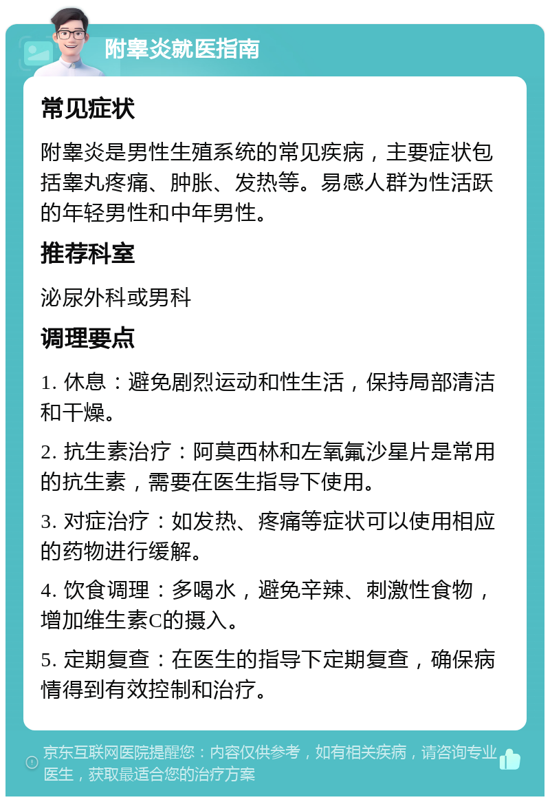 附睾炎就医指南 常见症状 附睾炎是男性生殖系统的常见疾病，主要症状包括睾丸疼痛、肿胀、发热等。易感人群为性活跃的年轻男性和中年男性。 推荐科室 泌尿外科或男科 调理要点 1. 休息：避免剧烈运动和性生活，保持局部清洁和干燥。 2. 抗生素治疗：阿莫西林和左氧氟沙星片是常用的抗生素，需要在医生指导下使用。 3. 对症治疗：如发热、疼痛等症状可以使用相应的药物进行缓解。 4. 饮食调理：多喝水，避免辛辣、刺激性食物，增加维生素C的摄入。 5. 定期复查：在医生的指导下定期复查，确保病情得到有效控制和治疗。