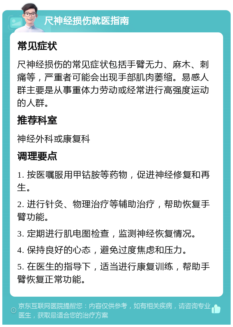 尺神经损伤就医指南 常见症状 尺神经损伤的常见症状包括手臂无力、麻木、刺痛等，严重者可能会出现手部肌肉萎缩。易感人群主要是从事重体力劳动或经常进行高强度运动的人群。 推荐科室 神经外科或康复科 调理要点 1. 按医嘱服用甲钴胺等药物，促进神经修复和再生。 2. 进行针灸、物理治疗等辅助治疗，帮助恢复手臂功能。 3. 定期进行肌电图检查，监测神经恢复情况。 4. 保持良好的心态，避免过度焦虑和压力。 5. 在医生的指导下，适当进行康复训练，帮助手臂恢复正常功能。