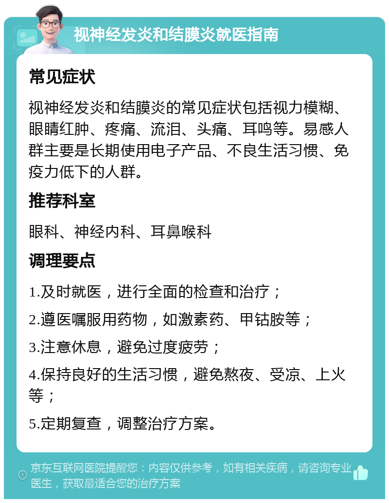 视神经发炎和结膜炎就医指南 常见症状 视神经发炎和结膜炎的常见症状包括视力模糊、眼睛红肿、疼痛、流泪、头痛、耳鸣等。易感人群主要是长期使用电子产品、不良生活习惯、免疫力低下的人群。 推荐科室 眼科、神经内科、耳鼻喉科 调理要点 1.及时就医，进行全面的检查和治疗； 2.遵医嘱服用药物，如激素药、甲钴胺等； 3.注意休息，避免过度疲劳； 4.保持良好的生活习惯，避免熬夜、受凉、上火等； 5.定期复查，调整治疗方案。