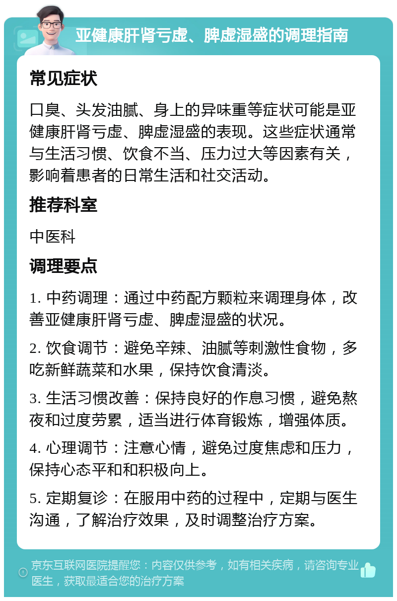 亚健康肝肾亏虚、脾虚湿盛的调理指南 常见症状 口臭、头发油腻、身上的异味重等症状可能是亚健康肝肾亏虚、脾虚湿盛的表现。这些症状通常与生活习惯、饮食不当、压力过大等因素有关，影响着患者的日常生活和社交活动。 推荐科室 中医科 调理要点 1. 中药调理：通过中药配方颗粒来调理身体，改善亚健康肝肾亏虚、脾虚湿盛的状况。 2. 饮食调节：避免辛辣、油腻等刺激性食物，多吃新鲜蔬菜和水果，保持饮食清淡。 3. 生活习惯改善：保持良好的作息习惯，避免熬夜和过度劳累，适当进行体育锻炼，增强体质。 4. 心理调节：注意心情，避免过度焦虑和压力，保持心态平和和积极向上。 5. 定期复诊：在服用中药的过程中，定期与医生沟通，了解治疗效果，及时调整治疗方案。