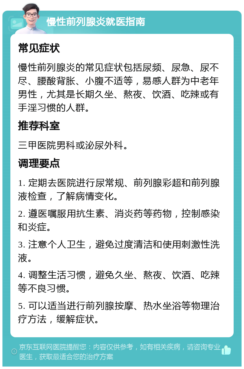 慢性前列腺炎就医指南 常见症状 慢性前列腺炎的常见症状包括尿频、尿急、尿不尽、腰酸背胀、小腹不适等，易感人群为中老年男性，尤其是长期久坐、熬夜、饮酒、吃辣或有手淫习惯的人群。 推荐科室 三甲医院男科或泌尿外科。 调理要点 1. 定期去医院进行尿常规、前列腺彩超和前列腺液检查，了解病情变化。 2. 遵医嘱服用抗生素、消炎药等药物，控制感染和炎症。 3. 注意个人卫生，避免过度清洁和使用刺激性洗液。 4. 调整生活习惯，避免久坐、熬夜、饮酒、吃辣等不良习惯。 5. 可以适当进行前列腺按摩、热水坐浴等物理治疗方法，缓解症状。