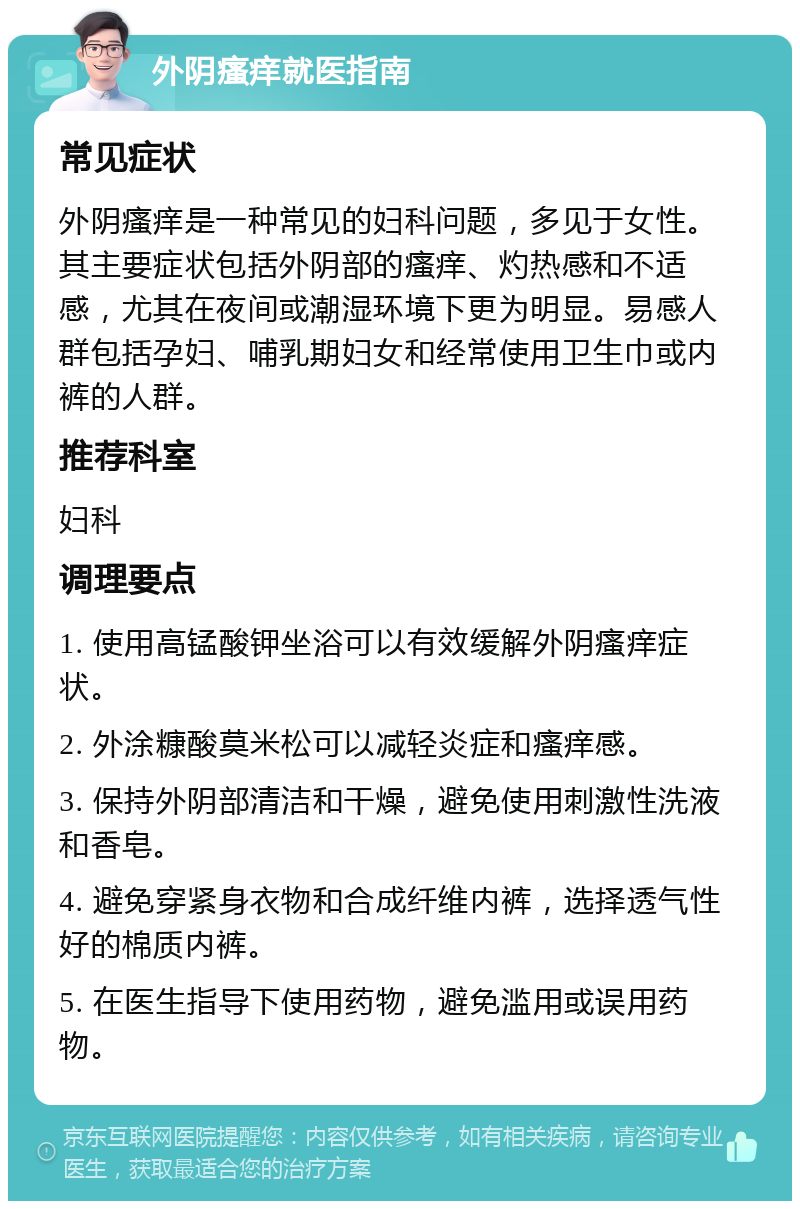 外阴瘙痒就医指南 常见症状 外阴瘙痒是一种常见的妇科问题，多见于女性。其主要症状包括外阴部的瘙痒、灼热感和不适感，尤其在夜间或潮湿环境下更为明显。易感人群包括孕妇、哺乳期妇女和经常使用卫生巾或内裤的人群。 推荐科室 妇科 调理要点 1. 使用高锰酸钾坐浴可以有效缓解外阴瘙痒症状。 2. 外涂糠酸莫米松可以减轻炎症和瘙痒感。 3. 保持外阴部清洁和干燥，避免使用刺激性洗液和香皂。 4. 避免穿紧身衣物和合成纤维内裤，选择透气性好的棉质内裤。 5. 在医生指导下使用药物，避免滥用或误用药物。