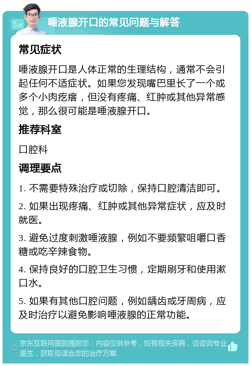 唾液腺开口的常见问题与解答 常见症状 唾液腺开口是人体正常的生理结构，通常不会引起任何不适症状。如果您发现嘴巴里长了一个或多个小肉疙瘩，但没有疼痛、红肿或其他异常感觉，那么很可能是唾液腺开口。 推荐科室 口腔科 调理要点 1. 不需要特殊治疗或切除，保持口腔清洁即可。 2. 如果出现疼痛、红肿或其他异常症状，应及时就医。 3. 避免过度刺激唾液腺，例如不要频繁咀嚼口香糖或吃辛辣食物。 4. 保持良好的口腔卫生习惯，定期刷牙和使用漱口水。 5. 如果有其他口腔问题，例如龋齿或牙周病，应及时治疗以避免影响唾液腺的正常功能。