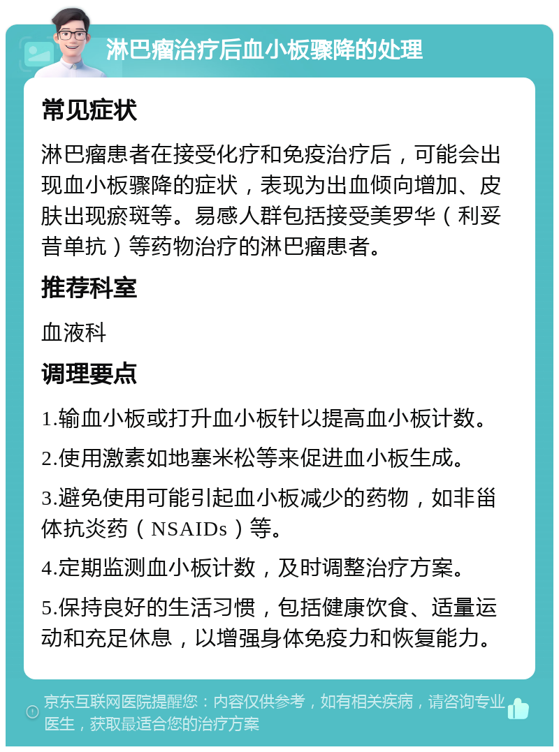 淋巴瘤治疗后血小板骤降的处理 常见症状 淋巴瘤患者在接受化疗和免疫治疗后，可能会出现血小板骤降的症状，表现为出血倾向增加、皮肤出现瘀斑等。易感人群包括接受美罗华（利妥昔单抗）等药物治疗的淋巴瘤患者。 推荐科室 血液科 调理要点 1.输血小板或打升血小板针以提高血小板计数。 2.使用激素如地塞米松等来促进血小板生成。 3.避免使用可能引起血小板减少的药物，如非甾体抗炎药（NSAIDs）等。 4.定期监测血小板计数，及时调整治疗方案。 5.保持良好的生活习惯，包括健康饮食、适量运动和充足休息，以增强身体免疫力和恢复能力。