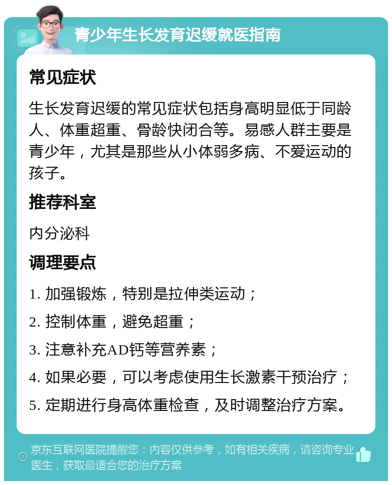 青少年生长发育迟缓就医指南 常见症状 生长发育迟缓的常见症状包括身高明显低于同龄人、体重超重、骨龄快闭合等。易感人群主要是青少年，尤其是那些从小体弱多病、不爱运动的孩子。 推荐科室 内分泌科 调理要点 1. 加强锻炼，特别是拉伸类运动； 2. 控制体重，避免超重； 3. 注意补充AD钙等营养素； 4. 如果必要，可以考虑使用生长激素干预治疗； 5. 定期进行身高体重检查，及时调整治疗方案。