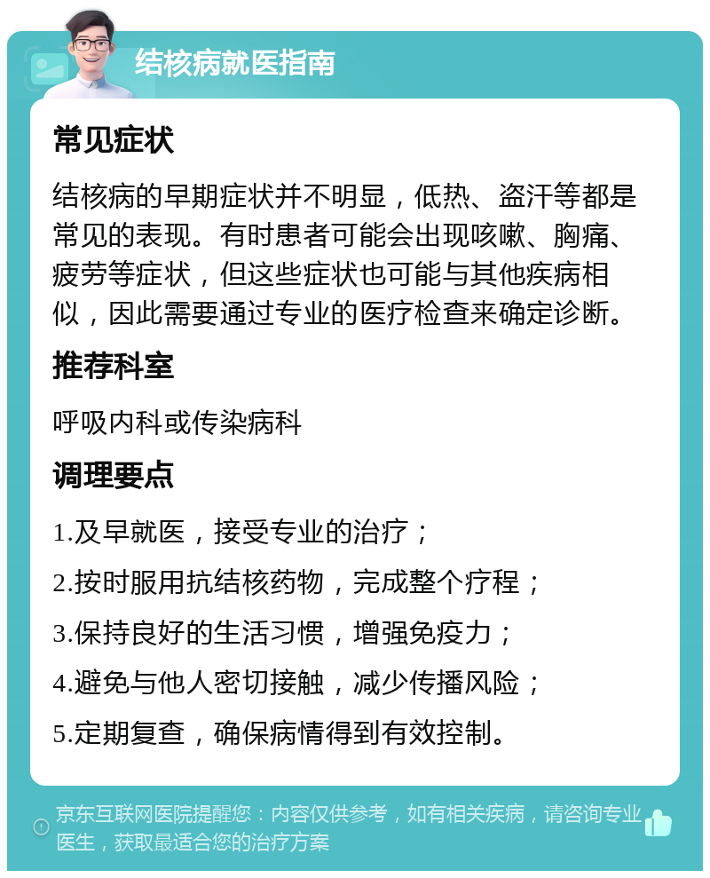 结核病就医指南 常见症状 结核病的早期症状并不明显，低热、盗汗等都是常见的表现。有时患者可能会出现咳嗽、胸痛、疲劳等症状，但这些症状也可能与其他疾病相似，因此需要通过专业的医疗检查来确定诊断。 推荐科室 呼吸内科或传染病科 调理要点 1.及早就医，接受专业的治疗； 2.按时服用抗结核药物，完成整个疗程； 3.保持良好的生活习惯，增强免疫力； 4.避免与他人密切接触，减少传播风险； 5.定期复查，确保病情得到有效控制。