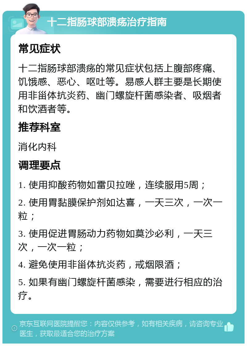 十二指肠球部溃疡治疗指南 常见症状 十二指肠球部溃疡的常见症状包括上腹部疼痛、饥饿感、恶心、呕吐等。易感人群主要是长期使用非甾体抗炎药、幽门螺旋杆菌感染者、吸烟者和饮酒者等。 推荐科室 消化内科 调理要点 1. 使用抑酸药物如雷贝拉唑，连续服用5周； 2. 使用胃黏膜保护剂如达喜，一天三次，一次一粒； 3. 使用促进胃肠动力药物如莫沙必利，一天三次，一次一粒； 4. 避免使用非甾体抗炎药，戒烟限酒； 5. 如果有幽门螺旋杆菌感染，需要进行相应的治疗。