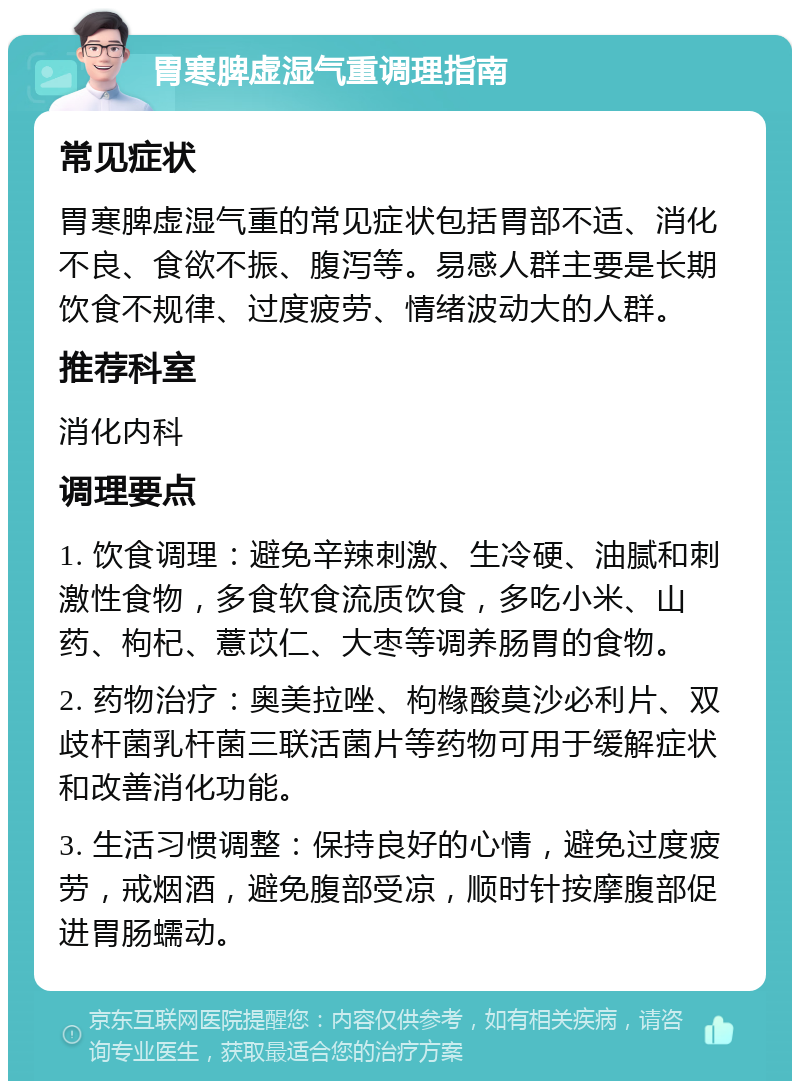 胃寒脾虚湿气重调理指南 常见症状 胃寒脾虚湿气重的常见症状包括胃部不适、消化不良、食欲不振、腹泻等。易感人群主要是长期饮食不规律、过度疲劳、情绪波动大的人群。 推荐科室 消化内科 调理要点 1. 饮食调理：避免辛辣刺激、生冷硬、油腻和刺激性食物，多食软食流质饮食，多吃小米、山药、枸杞、薏苡仁、大枣等调养肠胃的食物。 2. 药物治疗：奥美拉唑、枸橼酸莫沙必利片、双歧杆菌乳杆菌三联活菌片等药物可用于缓解症状和改善消化功能。 3. 生活习惯调整：保持良好的心情，避免过度疲劳，戒烟酒，避免腹部受凉，顺时针按摩腹部促进胃肠蠕动。