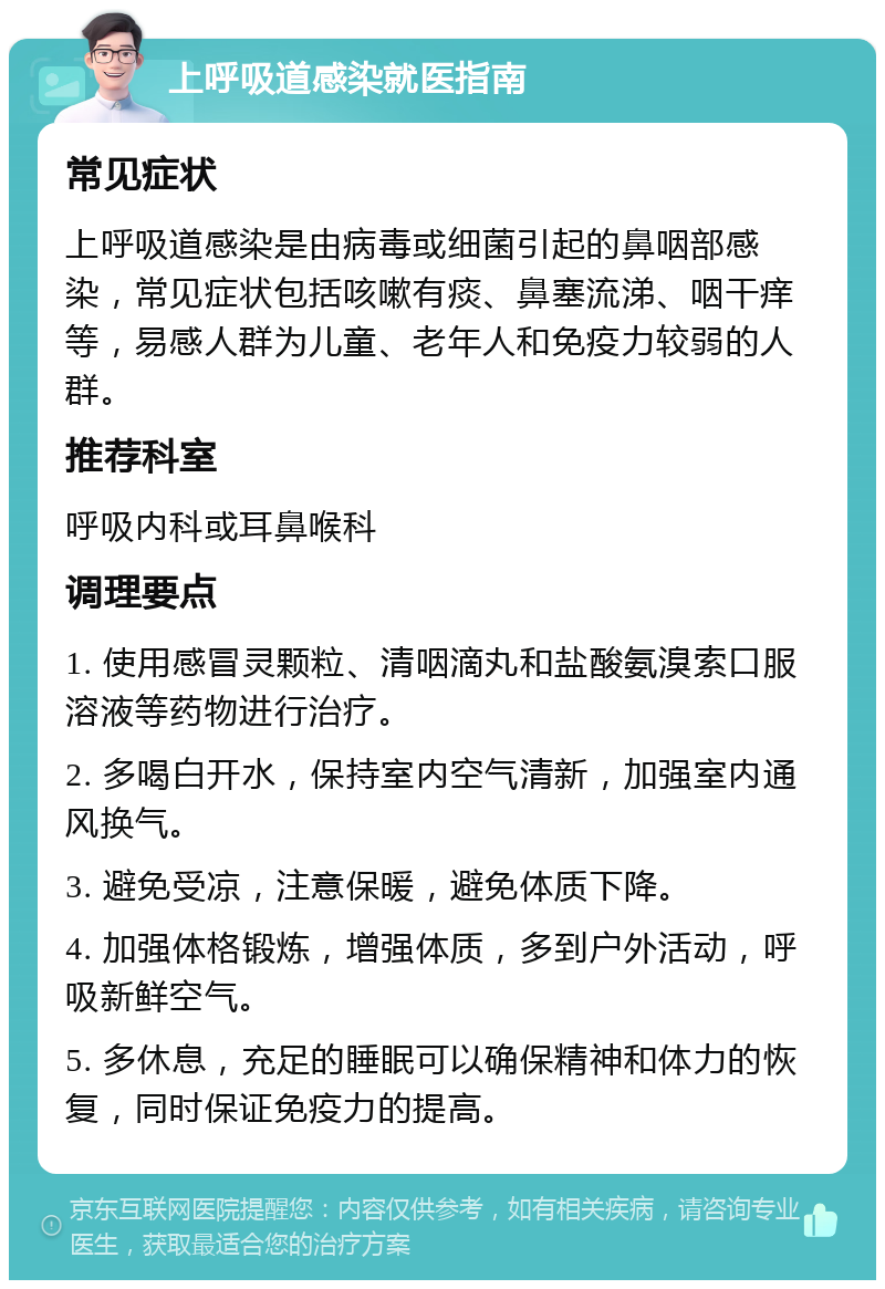 上呼吸道感染就医指南 常见症状 上呼吸道感染是由病毒或细菌引起的鼻咽部感染，常见症状包括咳嗽有痰、鼻塞流涕、咽干痒等，易感人群为儿童、老年人和免疫力较弱的人群。 推荐科室 呼吸内科或耳鼻喉科 调理要点 1. 使用感冒灵颗粒、清咽滴丸和盐酸氨溴索口服溶液等药物进行治疗。 2. 多喝白开水，保持室内空气清新，加强室内通风换气。 3. 避免受凉，注意保暖，避免体质下降。 4. 加强体格锻炼，增强体质，多到户外活动，呼吸新鲜空气。 5. 多休息，充足的睡眠可以确保精神和体力的恢复，同时保证免疫力的提高。