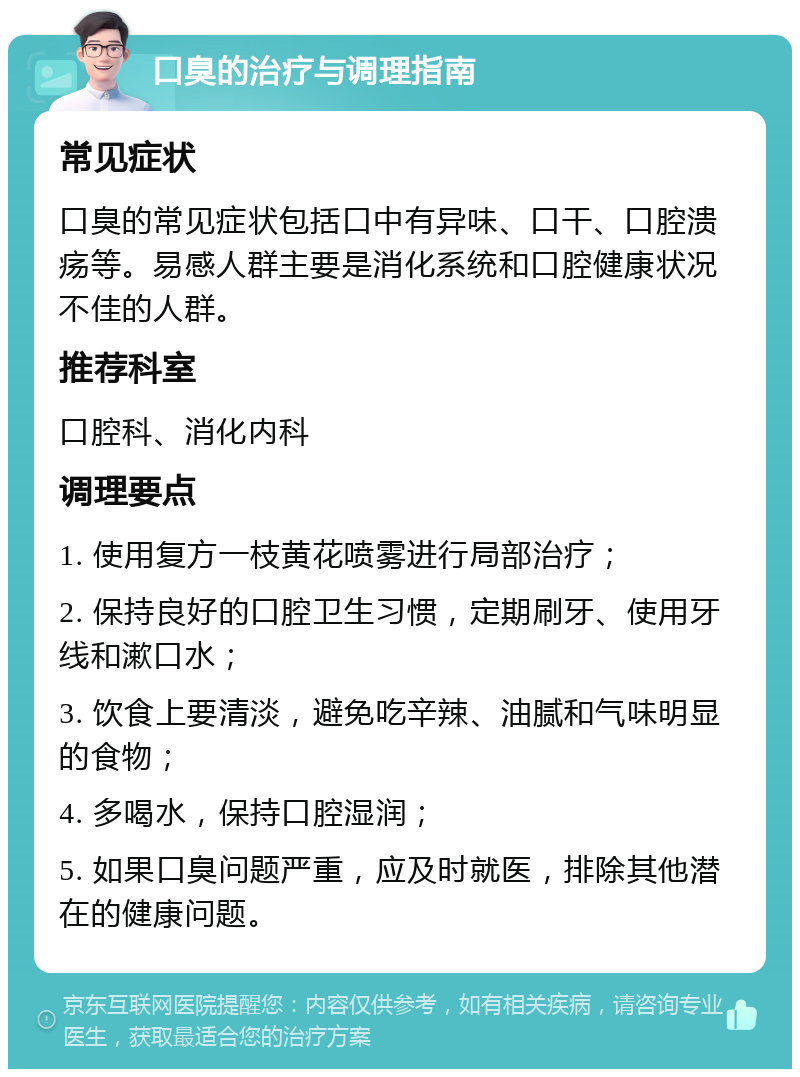 口臭的治疗与调理指南 常见症状 口臭的常见症状包括口中有异味、口干、口腔溃疡等。易感人群主要是消化系统和口腔健康状况不佳的人群。 推荐科室 口腔科、消化内科 调理要点 1. 使用复方一枝黄花喷雾进行局部治疗； 2. 保持良好的口腔卫生习惯，定期刷牙、使用牙线和漱口水； 3. 饮食上要清淡，避免吃辛辣、油腻和气味明显的食物； 4. 多喝水，保持口腔湿润； 5. 如果口臭问题严重，应及时就医，排除其他潜在的健康问题。