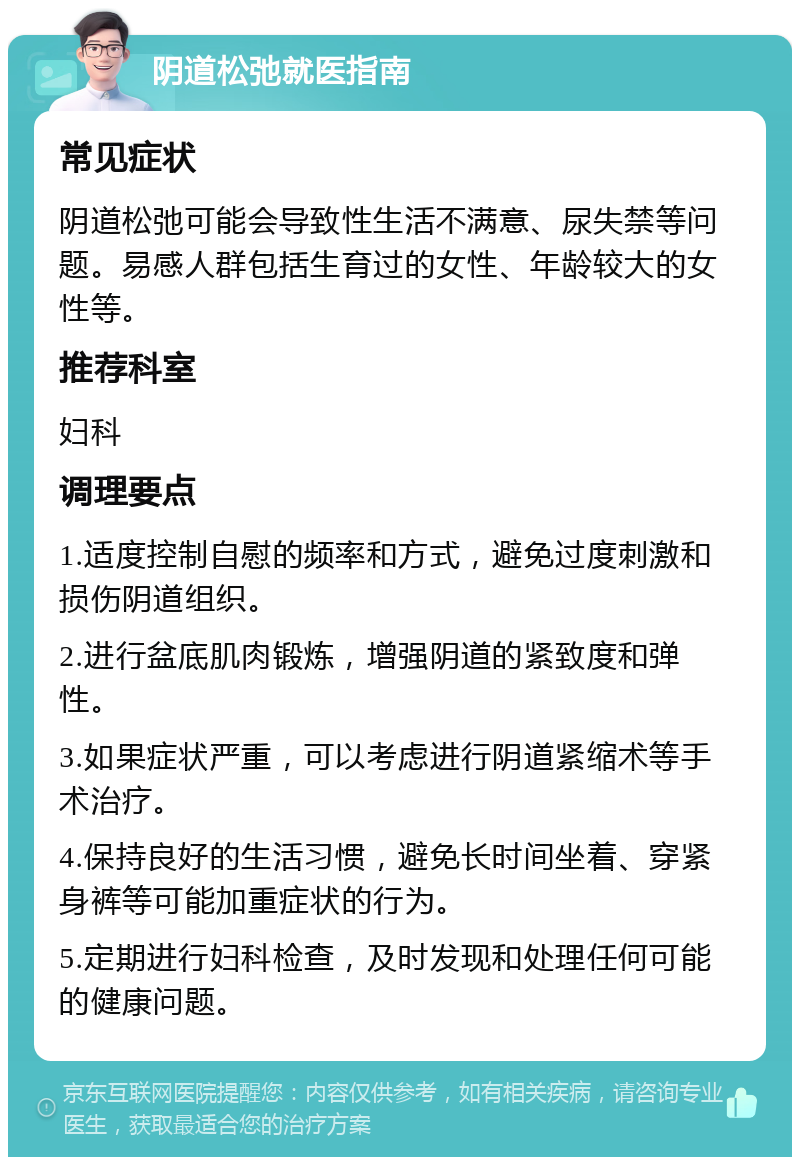 阴道松弛就医指南 常见症状 阴道松弛可能会导致性生活不满意、尿失禁等问题。易感人群包括生育过的女性、年龄较大的女性等。 推荐科室 妇科 调理要点 1.适度控制自慰的频率和方式，避免过度刺激和损伤阴道组织。 2.进行盆底肌肉锻炼，增强阴道的紧致度和弹性。 3.如果症状严重，可以考虑进行阴道紧缩术等手术治疗。 4.保持良好的生活习惯，避免长时间坐着、穿紧身裤等可能加重症状的行为。 5.定期进行妇科检查，及时发现和处理任何可能的健康问题。