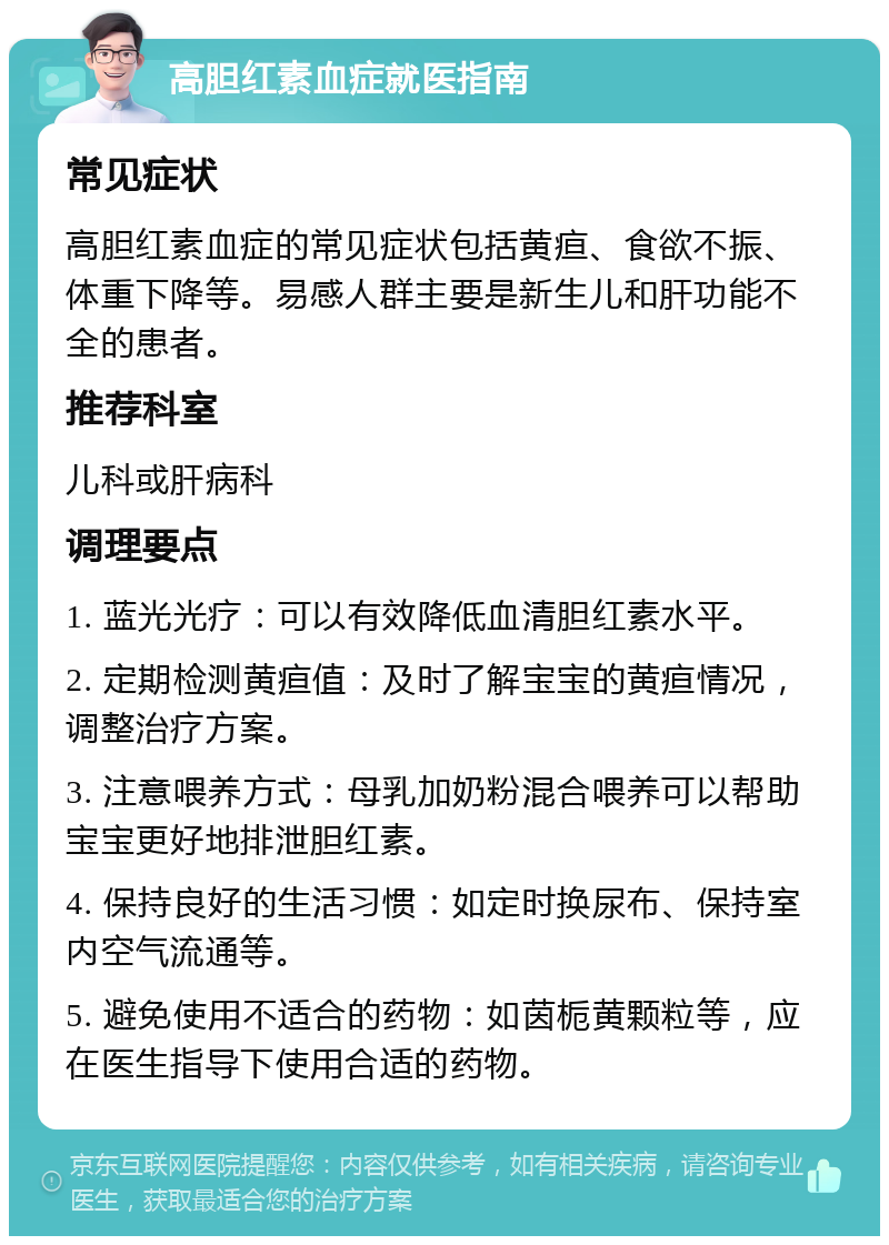 高胆红素血症就医指南 常见症状 高胆红素血症的常见症状包括黄疸、食欲不振、体重下降等。易感人群主要是新生儿和肝功能不全的患者。 推荐科室 儿科或肝病科 调理要点 1. 蓝光光疗：可以有效降低血清胆红素水平。 2. 定期检测黄疸值：及时了解宝宝的黄疸情况，调整治疗方案。 3. 注意喂养方式：母乳加奶粉混合喂养可以帮助宝宝更好地排泄胆红素。 4. 保持良好的生活习惯：如定时换尿布、保持室内空气流通等。 5. 避免使用不适合的药物：如茵栀黄颗粒等，应在医生指导下使用合适的药物。