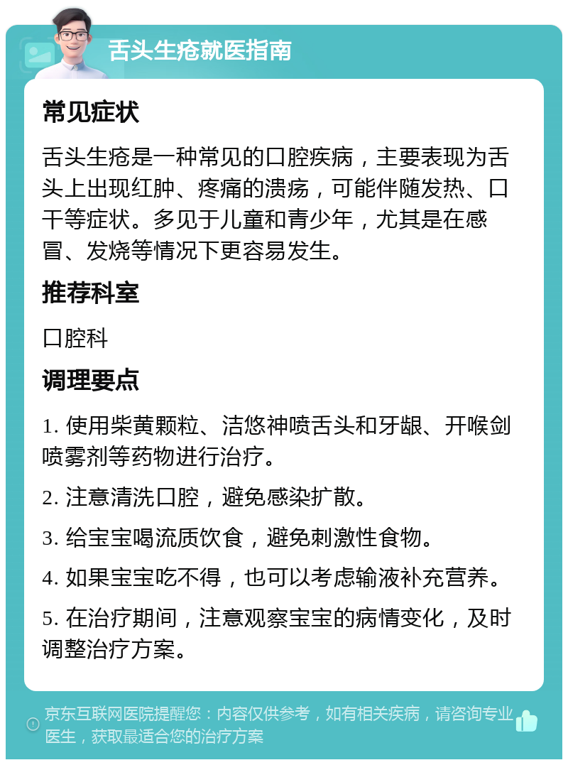 舌头生疮就医指南 常见症状 舌头生疮是一种常见的口腔疾病，主要表现为舌头上出现红肿、疼痛的溃疡，可能伴随发热、口干等症状。多见于儿童和青少年，尤其是在感冒、发烧等情况下更容易发生。 推荐科室 口腔科 调理要点 1. 使用柴黄颗粒、洁悠神喷舌头和牙龈、开喉剑喷雾剂等药物进行治疗。 2. 注意清洗口腔，避免感染扩散。 3. 给宝宝喝流质饮食，避免刺激性食物。 4. 如果宝宝吃不得，也可以考虑输液补充营养。 5. 在治疗期间，注意观察宝宝的病情变化，及时调整治疗方案。