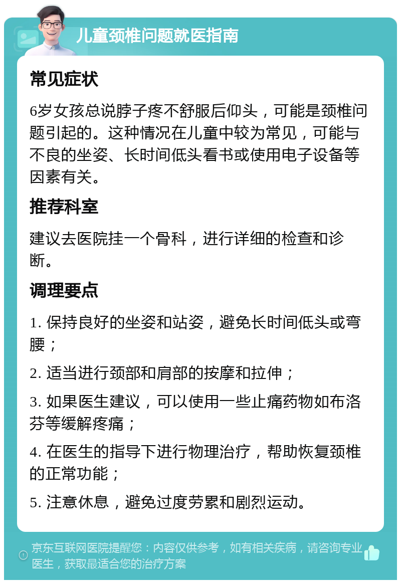 儿童颈椎问题就医指南 常见症状 6岁女孩总说脖子疼不舒服后仰头，可能是颈椎问题引起的。这种情况在儿童中较为常见，可能与不良的坐姿、长时间低头看书或使用电子设备等因素有关。 推荐科室 建议去医院挂一个骨科，进行详细的检查和诊断。 调理要点 1. 保持良好的坐姿和站姿，避免长时间低头或弯腰； 2. 适当进行颈部和肩部的按摩和拉伸； 3. 如果医生建议，可以使用一些止痛药物如布洛芬等缓解疼痛； 4. 在医生的指导下进行物理治疗，帮助恢复颈椎的正常功能； 5. 注意休息，避免过度劳累和剧烈运动。