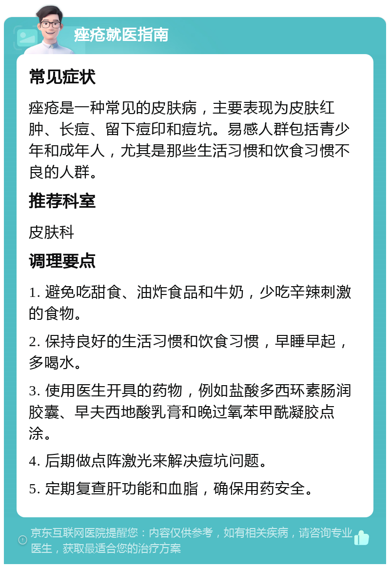 痤疮就医指南 常见症状 痤疮是一种常见的皮肤病，主要表现为皮肤红肿、长痘、留下痘印和痘坑。易感人群包括青少年和成年人，尤其是那些生活习惯和饮食习惯不良的人群。 推荐科室 皮肤科 调理要点 1. 避免吃甜食、油炸食品和牛奶，少吃辛辣刺激的食物。 2. 保持良好的生活习惯和饮食习惯，早睡早起，多喝水。 3. 使用医生开具的药物，例如盐酸多西环素肠润胶囊、早夫西地酸乳膏和晚过氧苯甲酰凝胶点涂。 4. 后期做点阵激光来解决痘坑问题。 5. 定期复查肝功能和血脂，确保用药安全。